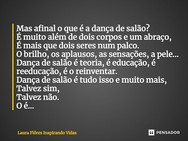 ⁠Mas afinal o que é a dança de salão? É muito além de dois corpos e um abraço, É mais que dois seres num palco. O brilho, os aplausos, as sensações, a pele... D... Frase de Laura Flôres Inspirando Vidas.