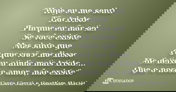 "Hoje eu me senti Tão triste Porque eu não sei Se você existe Mas sinto que O que você me disse Me deixou ainda mais triste... Que o nosso amor, não existe... Frase de Laura Garcia e Jonatham Maciel.