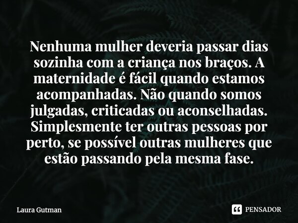 Nenhuma mulher deveria passar dias sozinha com a criança nos braços. A maternidade é fácil quando estamos acompanhadas. Não quando somos julgadas, criticadas ou... Frase de Laura Gutman.