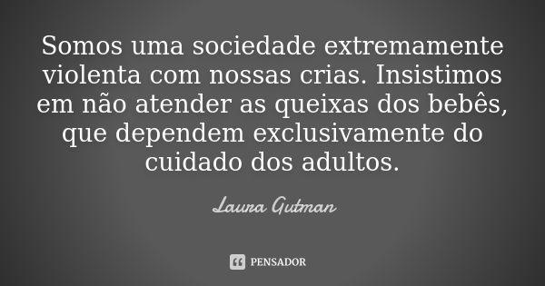 Somos uma sociedade extremamente violenta com nossas crias. Insistimos em não atender as queixas dos bebês, que dependem exclusivamente do cuidado dos adultos.... Frase de Laura Gutman.