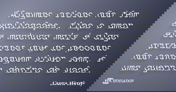 Algumas coisas não têm explicações, tipo o amor ele machuca mais é algo prazeroso que as pessoas não conseguem viver sem, é uma guerra dentro de você.... Frase de Laura Herdy.