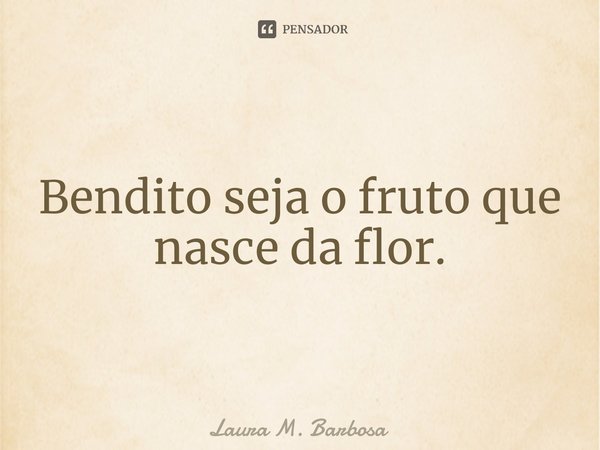 ⁠Bendito seja o fruto que nasce da flor.... Frase de Laura M. Barbosa.