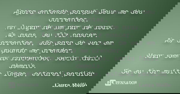 Agora entendo porquê Deus me deu correntes, no lugar de um par de asas. As asas, eu fiz nascer. As correntes, são para de vez em quando me prender. Voar sem as ... Frase de Laura Méllo.