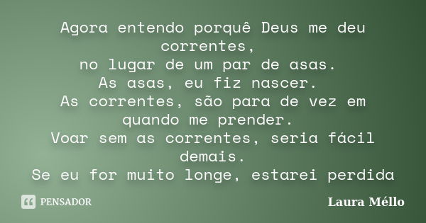 Agora entendo porquê Deus me deu correntes, no lugar de um par de asas. As asas, eu fiz nascer. As correntes, são para de vez em quando me prender. Voar sem as ... Frase de Laura Méllo.