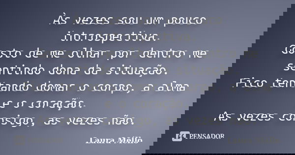 Às vezes sou um pouco introspectiva. Gosto de me olhar por dentro me sentindo dona da situação. Fico tentando domar o corpo, a alma e o coração. As vezes consig... Frase de Laura Méllo.