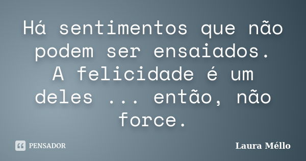 Há sentimentos que não podem ser ensaiados. A felicidade é um deles ... então, não force.... Frase de Laura Méllo.