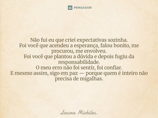 Não fui eu que criei expectativas sozinha. Foi você que acendeu a esperança, falou bonito, me procurou, me envolveu. Foi você que plantou a dúvida e depois fug... Frase de Laura Michiles..