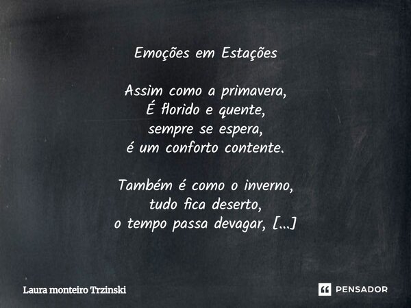 Emoções em Estações Assim como a primavera, É florido e quente, sempre se espera, é um conforto contente. Também é como o inverno, tudo fica deserto, o tempo p... Frase de Laura monteiro Trzinski.