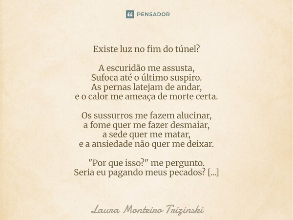 Existe luz no fim do túnel? A escuridão me assusta, Sufoca até o último suspiro. As pernas latejam de andar, e o calor me ameaça de morte certa. Os sussurros m... Frase de Laura Monteiro Trizinski.