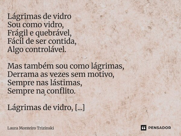 Lágrimas de vidro Sou como vidro, Frágil e quebrável, Fácil de ser contida, Algo controlável. Mas também sou como lágrimas, Derrama as vezes sem motivo, Sempre... Frase de Laura Monteiro Trizinski.