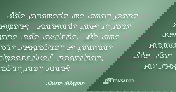 Não prometa me amar para sempre, sabendo que o pra sempre não existe. Me ame enquanto respirar e quando lhe for impossivel respirar, eu respiro por você.... Frase de Laura Morgan.