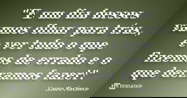 “E um dia desses vamos olhar para trás, e ver tudo o que fizemos de errado e o que deixamos fazer!”... Frase de Laura Pacheco..