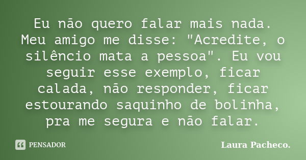 Eu não quero falar mais nada. Meu amigo me disse: "Acredite, o silêncio mata a pessoa". Eu vou seguir esse exemplo, ficar calada, não responder, ficar... Frase de Laura Pacheco.