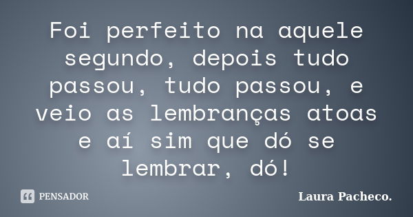 Foi perfeito na aquele segundo, depois tudo passou, tudo passou, e veio as lembranças atoas e aí sim que dó se lembrar, dó!... Frase de Laura Pacheco..