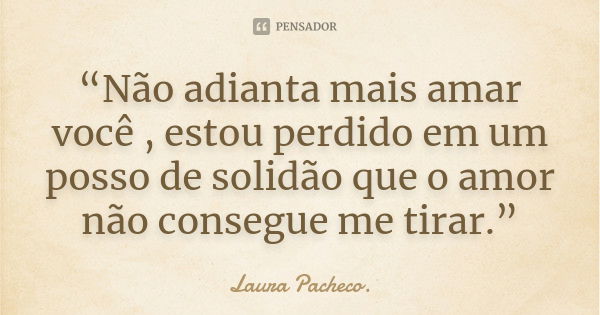 “Não adianta mais amar você , estou perdido em um posso de solidão que o amor não consegue me tirar.”... Frase de Laura Pacheco..