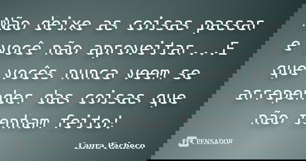 Não deixe as coisas passar e você não aproveitar...E que vocês nunca veem se arrepender das coisas que não tenham feito!... Frase de Laura Pacheco..