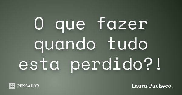 O que fazer quando tudo esta perdido?!... Frase de Laura Pacheco..