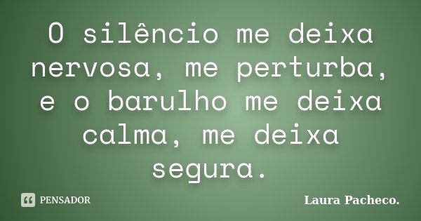 O silêncio me deixa nervosa, me perturba, e o barulho me deixa calma, me deixa segura.... Frase de Laura Pacheco..