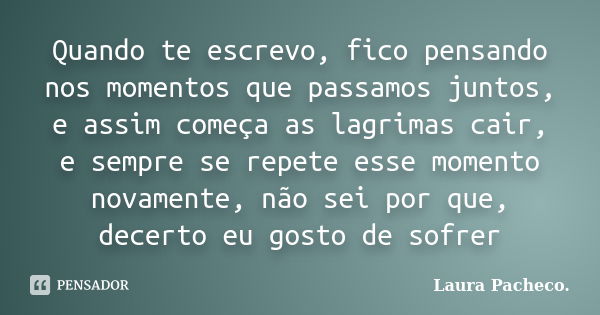 Quando te escrevo, fico pensando nos momentos que passamos juntos, e assim começa as lagrimas cair, e sempre se repete esse momento novamente, não sei por que, ... Frase de Laura Pacheco..