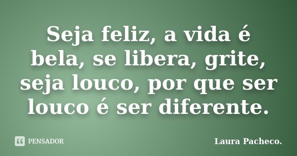 Seja feliz, a vida é bela, se libera, grite, seja louco, por que ser louco é ser diferente.... Frase de Laura Pacheco..
