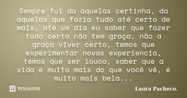 Sempre fui da àquelas certinha, da aquelas que fazia tudo até certo de mais, até um dia eu saber que fazer tudo certo não tem graça, não a graça viver certo, te... Frase de Laura Pacheco..