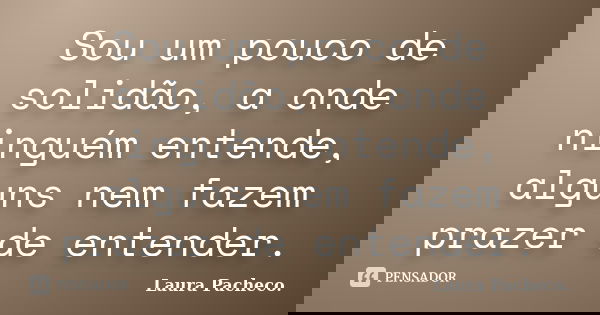 Sou um pouco de solidão, a onde ninguém entende, alguns nem fazem prazer de entender.... Frase de Laura Pacheco..