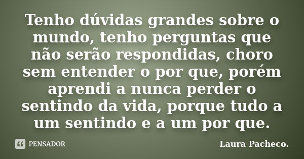 Tenho dúvidas grandes sobre o mundo, tenho perguntas que não serão respondidas, choro sem entender o por que, porém aprendi a nunca perder o sentindo da vida, p... Frase de Laura Pacheco..