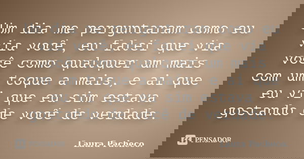 Um dia me perguntaram como eu via você, eu falei que via você como qualquer um mais com um toque a mais, e ai que eu vi que eu sim estava gostando de você de ve... Frase de Laura Pacheco..