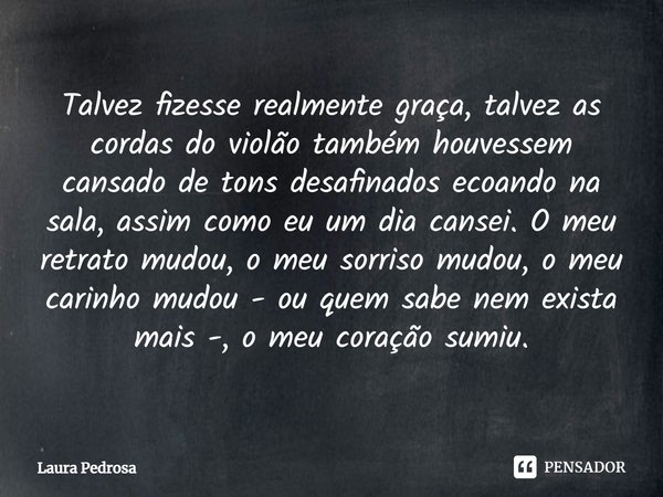 Talvez fizesse realmente graça, talvez as cordas do violão também houvessem cansado de tons desafinados ecoando na sala, assim como eu um dia cansei. O meu retr... Frase de Laura Pedrosa.