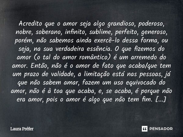 ⁠Acredito que o amor seja algo grandioso, poderoso, nobre, soberano, infinito, sublime, perfeito, generoso, porém, não sabemos ainda exercê-lo dessa forma, ou s... Frase de Laura Préfer.