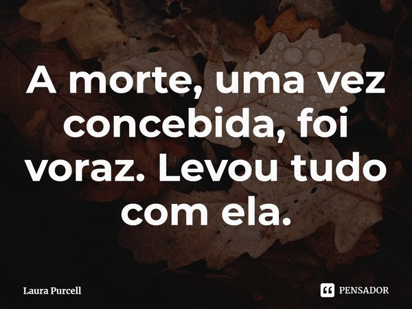 ⁠A morte, uma vez concebida, foi voraz. Levou tudo com ela.... Frase de Laura Purcell.