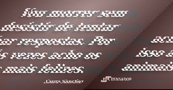Vou morrer sem desistir de tentar achar respostas. Por isso às vezes acho os animais mais felizes.... Frase de Laura Sanchez.