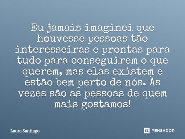 Eu jamais imaginei que houvesse pessoas tão interesseiras e prontas para tudo para conseguirem o que querem, mas elas existem e estão bem perto de nós. Às vezes... Frase de Laura Santiago.