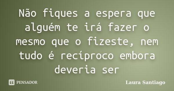 Não fiques a espera que alguém te irá fazer o mesmo que o fizeste, nem tudo é recíproco embora deveria ser... Frase de Laura Santiago.