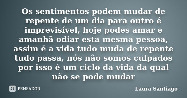 Os sentimentos podem mudar de repente de um dia para outro é imprevisível, hoje podes amar e amanhã odiar esta mesma pessoa, assim é a vida tudo muda de repente... Frase de Laura Santiago.