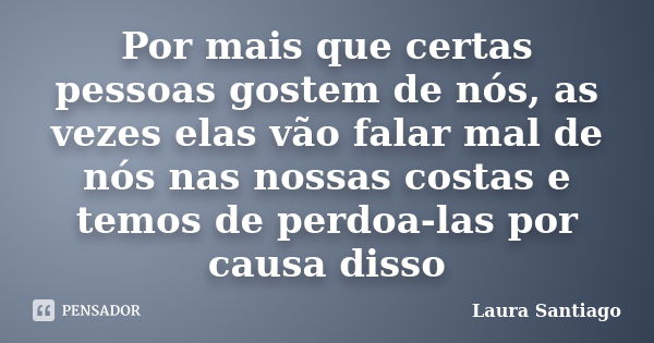 Por mais que certas pessoas gostem de nós, as vezes elas vão falar mal de nós nas nossas costas e temos de perdoa-las por causa disso... Frase de Laura Santiago.