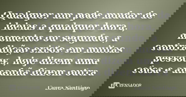 Qualquer um pode mudar de ideias a qualquer hora, momento ou segundo, a contradição existe em muitas pessoas, hoje dizem uma coisa e amanhã dizem outra... Frase de Laura Santiago.