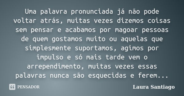 Uma palavra pronunciada já não pode voltar atrás, muitas vezes dizemos coisas sem pensar e acabamos por magoar pessoas de quem gostamos muito ou aquelas que sim... Frase de Laura Santiago.