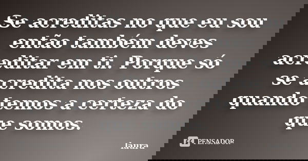 Se acreditas no que eu sou então também deves acreditar em ti. Porque só se acredita nos outros quando temos a certeza do que somos.... Frase de Laura.