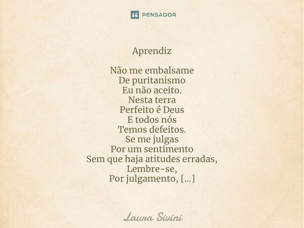 Aprendiz Não me embalsame De puritanismo Eu não aceito. Nesta terra Perfeito é Deus E todos nós Temos defeitos. Se me julgas Por um sentimento Sem que haja ati... Frase de Laura Sivini.