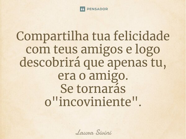 Compartilha tua felicidade com teus amigos e logo descobrirá que apenas tu, era o amigo. Se tornarás o "incoviniente".... Frase de Laura Sivini.