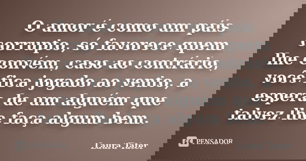 O amor é como um país corrupto, só favorece quem lhe convém, caso ao contrário, você fica jogado ao vento, a espera de um alguém que talvez lhe faça algum bem.... Frase de Laura Tater.