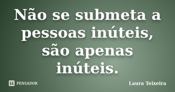 Não se submeta a pessoas inúteis, são apenas inúteis.... Frase de Laura Teixeira.