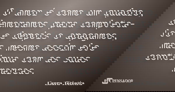 O amor é como um quadro, demoramos para completa-lo e depois o apagamos, mas mesmo assim ele continua com as suas marcas.... Frase de Laura Teixeira.