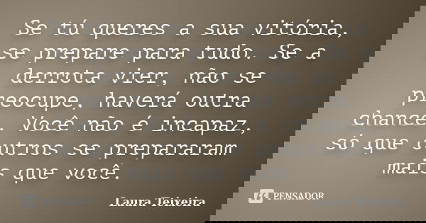 Se tú queres a sua vitória, se prepare para tudo. Se a derrota vier, não se preocupe, haverá outra chance. Você não é incapaz, só que outros se prepararam mais ... Frase de Laura Teixeira.
