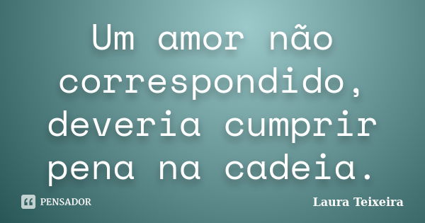 Um amor não correspondido, deveria cumprir pena na cadeia.... Frase de Laura Teixeira.