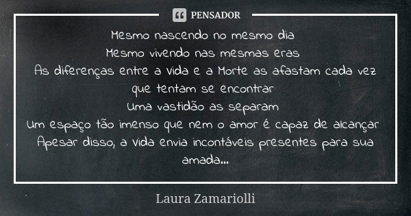 Mesmo nascendo no mesmo dia Mesmo vivendo nas mesmas eras As diferenças entre a Vida e a Morte as afastam cada vez que tentam se encontrar Uma vastidão as separ... Frase de Laura Zamariolli.