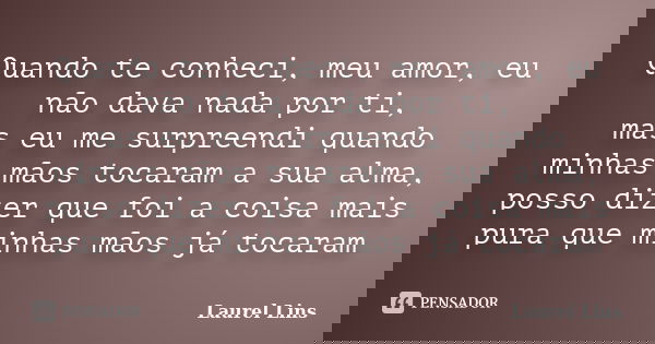 Quando te conheci, meu amor, eu não dava nada por ti, mas eu me surpreendi quando minhas mãos tocaram a sua alma, posso dizer que foi a coisa mais pura que minh... Frase de Laurel Lins.