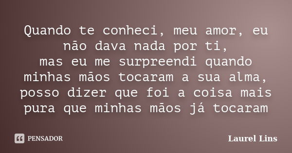 Quando te conheci, meu amor, eu não dava nada por ti, mas eu me surpreendi quando minhas mãos tocaram a sua alma, posso dizer que foi a coisa mais pura que minh... Frase de Laurel Lins.