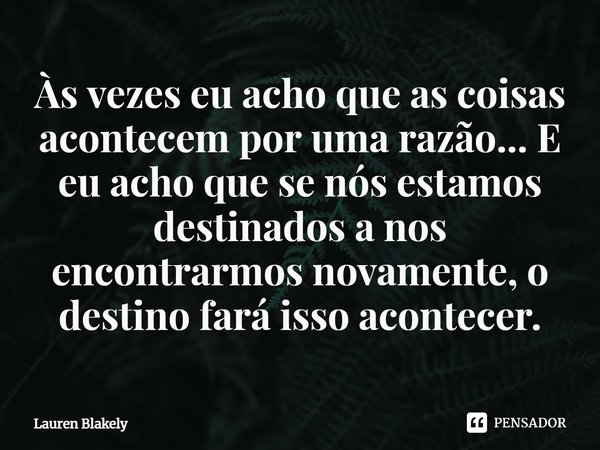 ⁠Às vezes eu acho que as coisas acontecem por uma razão... E eu acho que se nós estamos destinados a nos encontrarmos novamente, o destino fará isso acontecer.... Frase de Lauren Blakely.